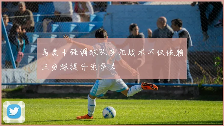乌度卡强调球队多元战术不仅依赖三分球提升竞争力