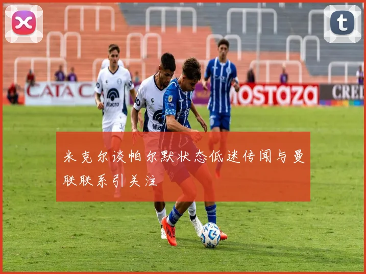 米克尔谈帕尔默状态低迷传闻与曼联联系引关注