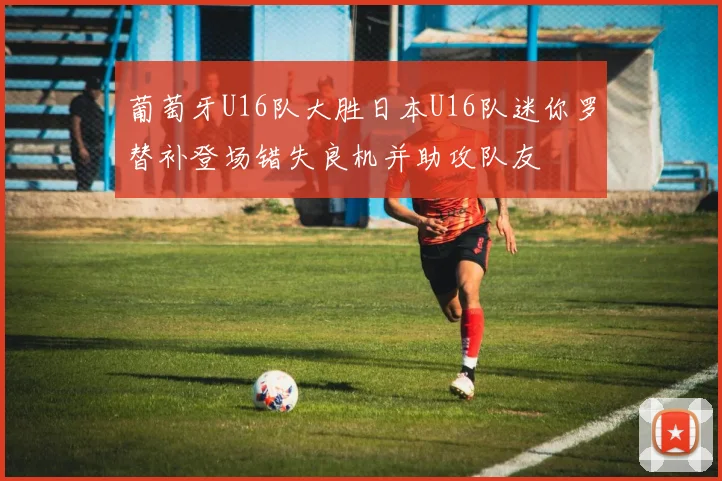 葡萄牙U16队大胜日本U16队迷你罗替补登场错失良机并助攻队友