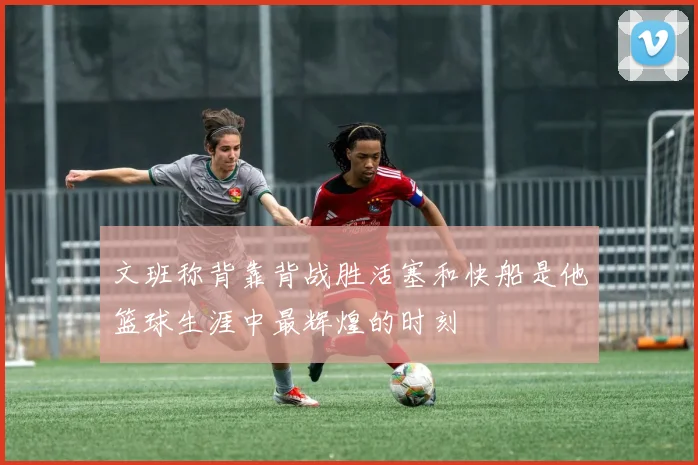 文班称背靠背战胜活塞和快船是他篮球生涯中最辉煌的时刻