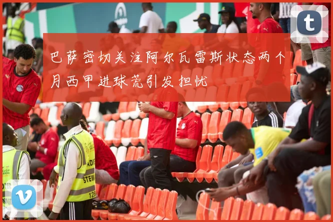 巴萨密切关注阿尔瓦雷斯状态两个月西甲进球荒引发担忧