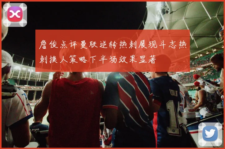 詹俊点评曼联逆转热刺展现斗志热刺换人策略下半场效果显著