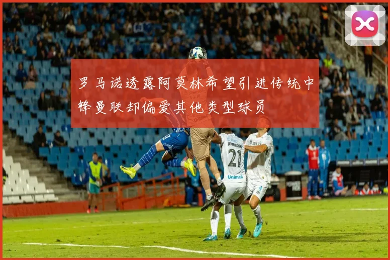 罗马诺透露阿莫林希望引进传统中锋曼联却偏爱其他类型球员