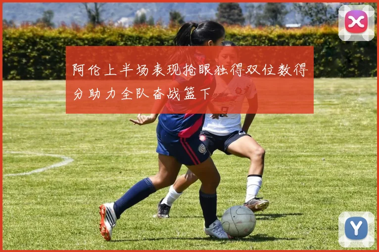 阿伦上半场表现抢眼独得双位数得分助力全队奋战篮下