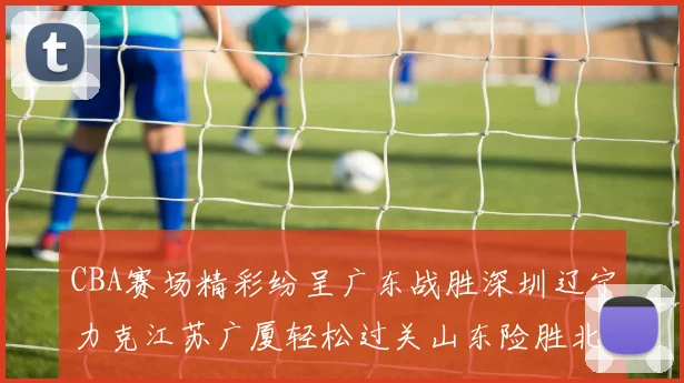 CBA赛场精彩纷呈广东战胜深圳辽宁力克江苏广厦轻松过关山东险胜北京