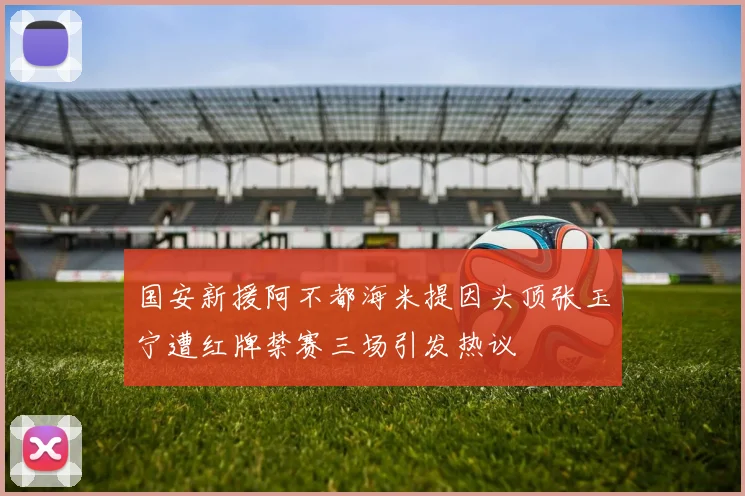 国安新援阿不都海米提因头顶张玉宁遭红牌禁赛三场引发热议