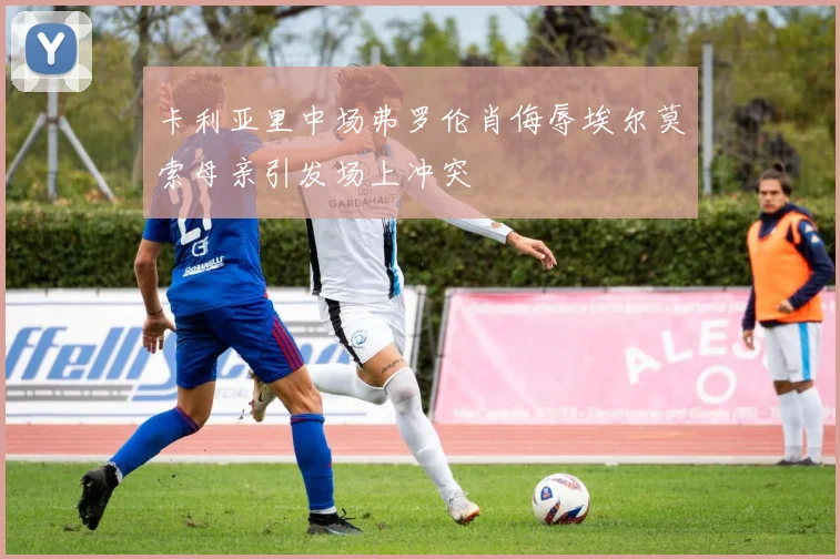 卡利亚里中场弗罗伦肖侮辱埃尔莫索母亲引发场上冲突