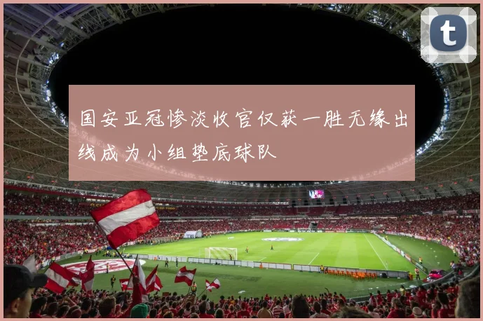 国安亚冠惨淡收官仅获一胜无缘出线成为小组垫底球队