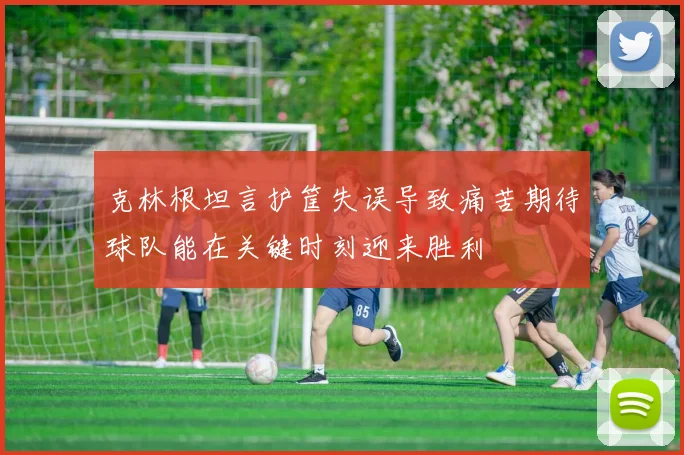 克林根坦言护筐失误导致痛苦期待球队能在关键时刻迎来胜利