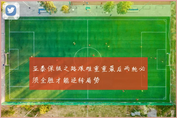 亚泰保级之路艰难重重最后两轮必须全胜才能逆转局势