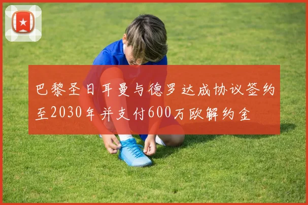 巴黎圣日耳曼与德罗达成协议签约至2030年并支付600万欧解约金