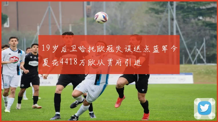 19岁后卫哈托欧冠失误送点蓝军今夏花4418万欧从贾府引进