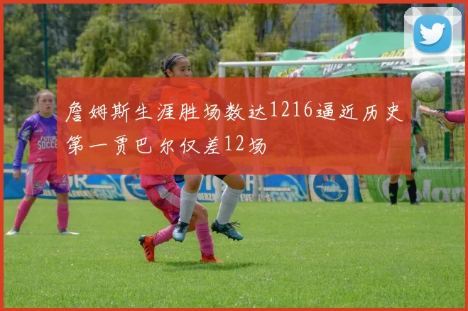 詹姆斯生涯胜场数达1216逼近历史第一贾巴尔仅差12场