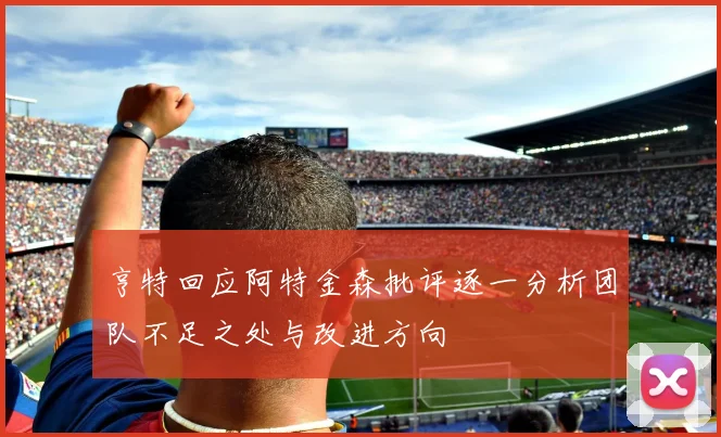 亨特回应阿特金森批评逐一分析团队不足之处与改进方向