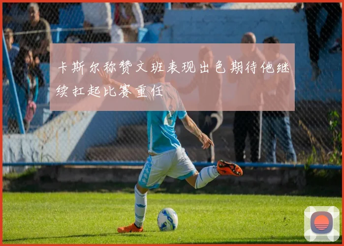 卡斯尔称赞文班表现出色期待他继续扛起比赛重任