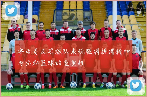 字母哥反思球队表现强调拼搏精神与无私篮球的重要性
