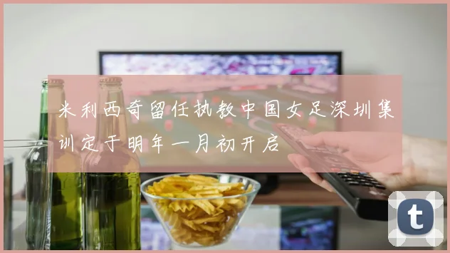 米利西奇留任执教中国女足深圳集训定于明年一月初开启