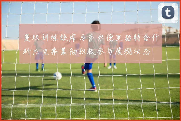 曼联训练缺席马奎尔德里赫特舍什科杰克弗莱彻积极参与展现状态