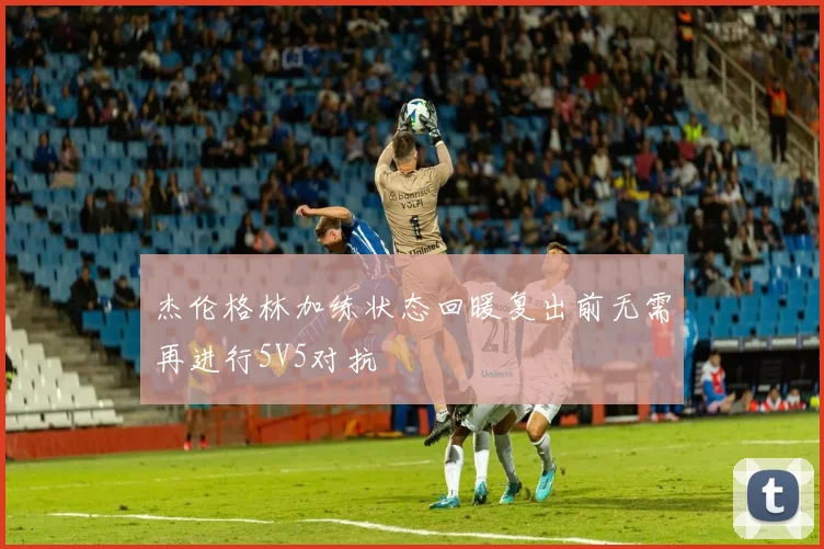 杰伦格林加练状态回暖复出前无需再进行5V5对抗