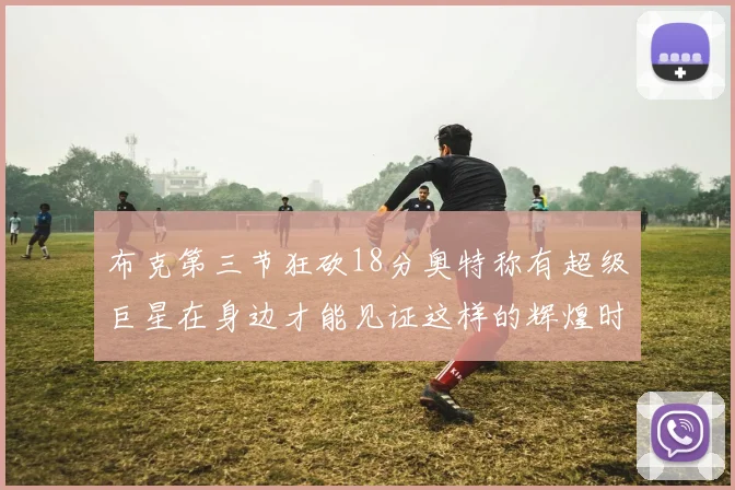 布克第三节狂砍18分奥特称有超级巨星在身边才能见证这样的辉煌时刻