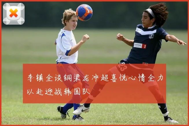 李镇全谈铜梁龙冲超喜悦心情全力以赴迎战韩国队