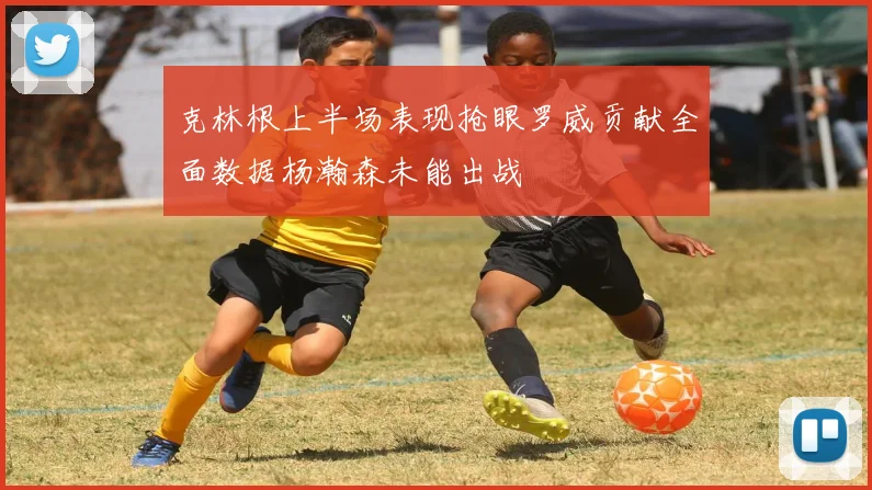 克林根上半场表现抢眼罗威贡献全面数据杨瀚森未能出战