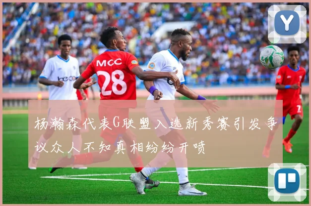 杨瀚森代表G联盟入选新秀赛引发争议众人不知真相纷纷开喷