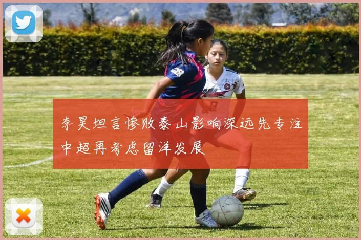 李昊坦言惨败泰山影响深远先专注中超再考虑留洋发展