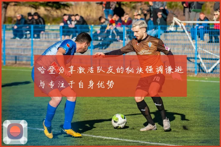 哈登分享激活队友的秘诀强调谦逊与专注于自身优势