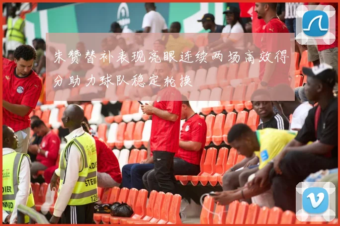 朱赞替补表现亮眼连续两场高效得分助力球队稳定轮换