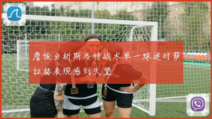 詹俊分析斯洛特战术单一球迷对萨拉赫表现感到失望