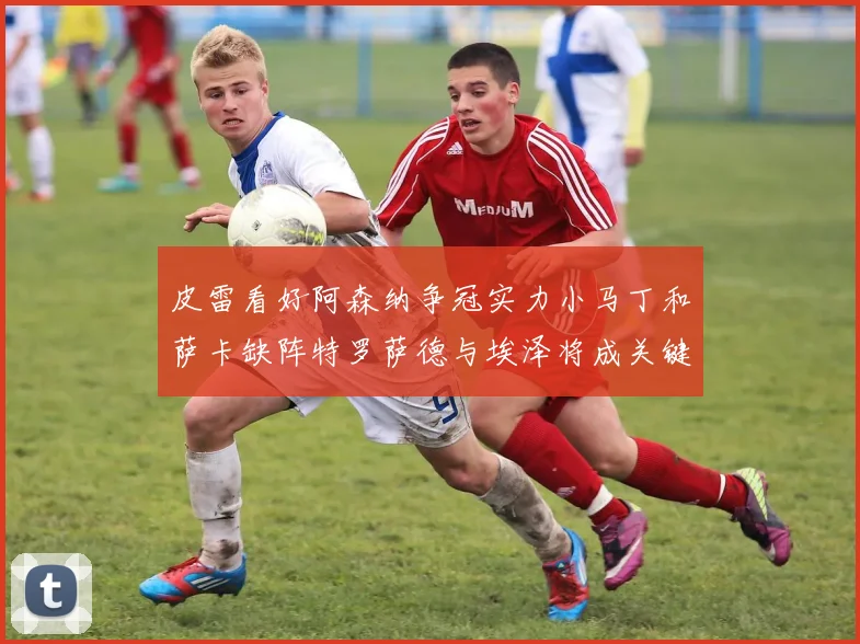 皮雷看好阿森纳争冠实力小马丁和萨卡缺阵特罗萨德与埃泽将成关键